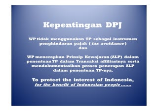 Kepentingan DPJ
WP tidak menggunakan TP sebagai instrumen
penghindaran pajak ( tax avoidance )
dan
WP menerapkan Prinsip Kewajaran (ALP) dalam
penentuan TP dalam Transaksi affiliasinya serta
mendokumentasikan proses penerapan ALP
dalam penentuan TP-nya.
TP-nya.

To protect the interest of Indonesia,
for the benefit of Indonesian people .......

 