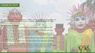 Українська зернова асоціація
Ukrainian Grain Association
Language and culture
The official language is Bahasa Indonesia. English is widely spoken by young people, but
interpretation may be required for business meetings, particularly outside the major
cities.
During meetings you should:
• exchange business cards immediately after introductions presenting with both
hands or with the right
• not offer anything with your left hand, nor receive anything with your left hand
• keep cards on the table, not put them away immediately
• not start drinking when offered a drink until formally invited to do so by the host
• not to cross your legs when sitting as showing the soles of your feet is considered
highly discourteous in Indonesia
• not stand with your hands on your hips or with your arms folded as this is regarded
as aggressive and rude
• Email is treated as an optional form of communication and rarely gets responses.
After a meeting send a formal letter setting out what you discussed. Company
literature will be well received. Then follow this up with a phone call to confirm the
letter has been received. Do not expect progress until your next face to face
meeting.
 