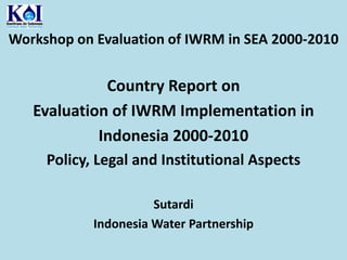 Workshop on Evaluation of IWRM in SEA 2000-2010  Country Report on  Evaluation of IWRM Implementation in Indonesia 2000-2010  Policy, Legal and Institutional Aspects Sutardi Indonesia Water Partnership 