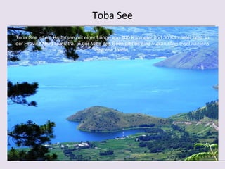 Toba See
Toba See ist ein Kratersee mit einer Länge von 100 Kilometer und 30 Kilometer breit, in
der Provinz Nord-Sumatra. In der Mitte des Sees gibt es eine vulkanische Insel namens
                                    Samosir Inseln
 
