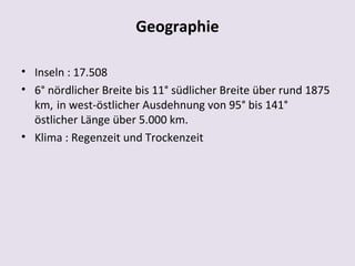 Geographie

• Inseln : 17.508
• 6° nördlicher Breite bis 11° südlicher Breite über rund 1875
  km, in west-östlicher Ausdehnung von 95° bis 141°
  östlicher Länge über 5.000 km.
• Klima : Regenzeit und Trockenzeit
 
