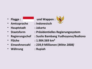 •   Flagge :            und Wappen :
•   Amtssprache      : Indonesisch
•   Hauptstadt       : Jakarta
•   Staatsform       : Präsidentielles Regierungssystem
•   Regierungschef   : Susilo Bambang Yudhoyono/Budiono
•   Fläche           : 1.904.569 km²
•   Einwohnerzahl    : 239,9 Millionen (Mitte 2008)
•   Währung          : Rupiah
 