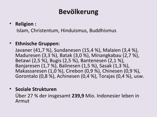 Bevölkerung
• Religion :
  Islam, Christentum, Hinduismus, Buddhismus

• Ethnische Gruppen:
  Javaner (41,7 %), Sundanesen (15,4 %), Malaien (3,4 %),
  Maduresen (3,3 %), Batak (3,0 %), Minangkabau (2,7 %),
  Betawi (2,5 %), Bugis (2,5 %), Bantenesen (2,1 %),
  Banjaresen (1,7 %), Balinesen (1,5 %), Sasak (1,3 %),
  Makassaresen (1,0 %), Cirebon (0,9 %), Chinesen (0,9 %),
  Gorontalo (0,8 %), Achinesen (0,4 %), Torajas (0,4 %), usw.

• Soziale Strukturen
  Über 27 % der insgesamt 239,9 Mio. Indonesier leben in
  Armut
 