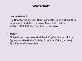 Wirtschaft

• Landwirtschaft:
  Die Hauptprodukte der Nahrungsmittel-Landwirtschaft in
  Indonesien sind Reis, Cassava, Mais, Rohrzucker,
  Süßkartoffel, Palmöl, Tee, Kautschuk, usw.

• Export
  Einige Exportprodukte sind Gold, Kupfer, Holzprodukte,
  Agrarprodukte (Palmöl, Reis, Erdnüsse, Kakao, Kaffee),
  Textilien und Mineralien
 