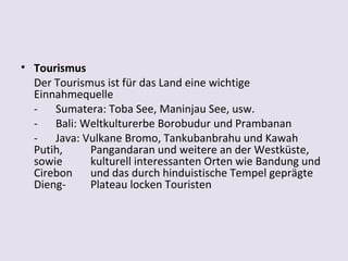 • Tourismus
  Der Tourismus ist für das Land eine wichtige
  Einnahmequelle
  - Sumatera: Toba See, Maninjau See, usw.
  - Bali: Weltkulturerbe Borobudur und Prambanan
  - Java: Vulkane Bromo, Tankubanbrahu und Kawah
  Putih,     Pangandaran und weitere an der Westküste,
  sowie      kulturell interessanten Orten wie Bandung und
  Cirebon und das durch hinduistische Tempel geprägte
  Dieng-     Plateau locken Touristen
 