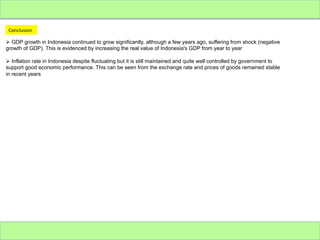 Conclusion	
  
Ø  GDP growth in Indonesia continued to grow significantly, although a few years ago, suffering from shock (negative
growth of GDP). This is evidenced by increasing the real value of Indonesia's GDP from year to year
Ø  Inflation rate in Indonesia despite fluctuating but it is still maintained and quite well controlled by government to
support good economic performance. This can be seen from the exchange rate and prices of goods remained stable
in recent years

 