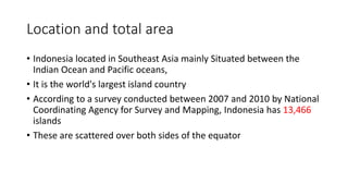 Location and total area
• Indonesia located in Southeast Asia mainly Situated between the
Indian Ocean and Pacific oceans,
• It is the world's largest island country
• According to a survey conducted between 2007 and 2010 by National
Coordinating Agency for Survey and Mapping, Indonesia has 13,466
islands
• These are scattered over both sides of the equator
 