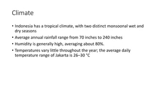 Climate
• Indonesia has a tropical climate, with two distinct monsoonal wet and
dry seasons
• Average annual rainfall range from 70 inches to 240 inches
• Humidity is generally high, averaging about 80%.
• Temperatures vary little throughout the year; the average daily
temperature range of Jakarta is 26–30 °C
 