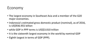 Economy
• The largest economy in Southeast Asia and a member of the G20
major economies.
• Indonesia's estimated gross domestic product (nominal), as of 2016,
is US$936.955 billion
• while GDP in PPP terms is US$$3.010 trillion
• It is the sixteenth largest economy in the world by nominal GDP
• Eighth largest in terms of GDP (PPP).
 