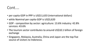 Cont.…
• per capita GDP in PPP is US$11,633 (international dollars)
• while Nominal per capita GDP is US$3,620
• GDP - composition by sector: agriculture: 13.6% industry: 42.8%
services: 43.6%
• The tourism sector contributes to around US$10.1 billion of foreign
exchange
• Singapore, Malaysia, Australia, China and Japan are the top five
source of visitors to Indonesia.
 