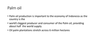 Palm oil
• Palm oil production is important to the economy of Indonesia as the
country is the
• world's biggest producer and consumer of the Palm oil, providing
about half the world supply.
• Oil palm plantations stretch across 6 million hectares
 