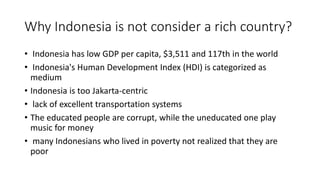 Why Indonesia is not consider a rich country?
• Indonesia has low GDP per capita, $3,511 and 117th in the world
• Indonesia's Human Development Index (HDI) is categorized as
medium
• Indonesia is too Jakarta-centric
• lack of excellent transportation systems
• The educated people are corrupt, while the uneducated one play
music for money
• many Indonesians who lived in poverty not realized that they are
poor
 