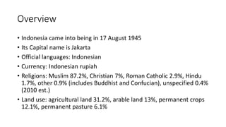 Overview
• Indonesia came into being in 17 August 1945
• Its Capital name is Jakarta
• Official languages: Indonesian
• Currency: Indonesian rupiah
• Religions: Muslim 87.2%, Christian 7%, Roman Catholic 2.9%, Hindu
1.7%, other 0.9% (includes Buddhist and Confucian), unspecified 0.4%
(2010 est.)
• Land use: agricultural land 31.2%, arable land 13%, permanent crops
12.1%, permanent pasture 6.1%
 