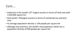 Cont.…
• Indonesia is the world's 15th largest country in terms of land area with
1,919,440 square km
• And world's 7thlargest country in terms of combined sea and land
area.
• Its average population density is 134 people per square km
• although Java province, the world's most populous island, has a
population density of 940 people per square km
 