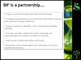 BIF is a partnership…. Improve access to biodiversity data and information Facilitate the development of biodiversity information products and services for target audiences Support research, education, policy and decision-making activities Promote scientific collaboration (both nationally and internationally) and enable new fields of research Help monitor biodiversity status and trends Contribute to the conservation and sustainable use of the country’s biodiversity 