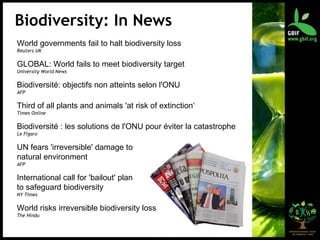 World governments fail to halt biodiversity loss Reuters UK GLOBAL: World fails to meet biodiversity target University World News Biodiversité: objectifs non atteints selon l'ONU AFP Third of all plants and animals 'at risk of extinction ‘ Times Online Biodiversité : les solutions de l'ONU pour éviter la catastrophe Le Figaro UN fears 'irreversible' damage to  natural environment AFP International call for 'bailout' plan  to safeguard biodiversity NY Times World risks irreversible biodiversity loss The Hindu Biodiversity: In News 