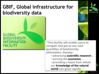 GBIF, Global infrastructure for biodiversity data “ This facility will enable users to navigate and put to use vast quantities of biodiversity information, thereby: advancing  scientific research … serving the  economic … providing a basis from which our  knowledge of the natural world  can grow rapidly..” 