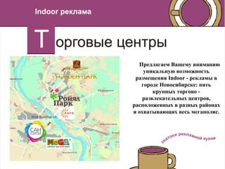Indoor реклама




                   Предлагаем Вашему вниманию
                     уникальную возможность
                  размещения Indoor - рекламы в
                    городе Новосибирске: пять
                         крупных торгово -
                     развлекательных центров,
                 расположенных в разных районах
                 и охватывающих весь мегаполис.
 