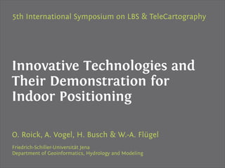 5th International Symposium on LBS & TeleCartography




Innovative Technologies and
Their Demonstration for
Indoor Positioning

O. Roick, A. Vogel, H. Busch & W.-A. Flügel
Friedrich-Schiller-Universität Jena
Department of Geoinformatics, Hydrology and Modeling
 