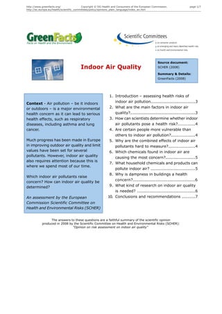 http://www.greenfacts.org/                 Copyright © DG Health and Consumers of the European Commission.            page 1/7
http://ec.europa.eu/health/scientific_committees/policy/opinions_plain_language/index_en.htm




                                                                                                  Source document:
                                        Indoor Air Quality                                        SCHER (2008)

                                                                                                  Summary & Details:
                                                                                                  GreenFacts (2008)




                                                              1. Introduction – assessing health risks of
Context - Air pollution – be it indoors                          indoor air pollution.................................3
or outdoors – is a major environmental                        2. What are the main factors in indoor air
health concern as it can lead to serious                         quality?................................................3
health effects, such as respiratory                           3. How can scientists determine whether indoor
diseases, including asthma and lung                              air pollutants pose a health risk?.............4
cancer.                                                       4. Are certain people more vulnerable than
                                                                 others to indoor air pollution?..................4
Much progress has been made in Europe                         5. Why are the combined effects of indoor air
in improving outdoor air quality and limit                       pollutants hard to measure?....................4
values have been set for several                              6. Which chemicals found in indoor air are
pollutants. However, indoor air quality                          causing the most concern?......................5
also requires attention because this is
                                                              7. What household chemicals and products can
where we spend most of our time.
                                                                 pollute indoor air? .................................5
                                                              8. Why is dampness in buildings a health
Which indoor air pollutants raise
                                                                 concern?..............................................6
concern? How can indoor air quality be
determined?                                                   9. What kind of research on indoor air quality
                                                                 is needed? ...........................................6
An assessment by the European                                10. Conclusions and recommendations ..........7
Commission Scientific Committee on
Health and Environmental Risks (SCHER)


                 The answers to these questions are a faithful summary of the scientific opinion
           produced in 2008 by the Scientific Committee on Health and Environmental Risks (SCHER):
                              "Opinion on risk assessment on indoor air quality"
 