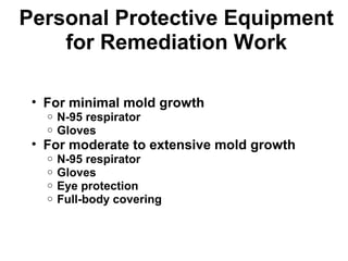 Personal Protective Equipment 
for Remediation Work 
• For minimal mold growth 
o N-95 respirator 
o Gloves 
• For moderate to extensive mold growth 
o N-95 respirator 
o Gloves 
o Eye protection 
o Full-body covering 
 