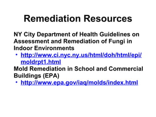 Remediation Resources 
NY City Department of Health Guidelines on 
Assessment and Remediation of Fungi in 
Indoor Environments 
• http://www.ci.nyc.ny.us/html/doh/html/epi/ 
moldrpt1.html 
Mold Remediation in School and Commercial 
Buildings (EPA) 
• http://www.epa.gov/iaq/molds/index.html 
 