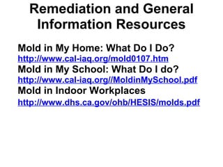 Remediation and General 
Information Resources 
Mold in My Home: What Do I Do? 
http://www.cal-iaq.org/mold0107.htm 
Mold in My School: What Do I do? 
http://www.cal-iaq.org//MoldinMySchool.pdf 
Mold in Indoor Workplaces 
http://www.dhs.ca.gov/ohb/HESIS/molds.pdf 
 