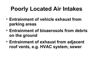 Poorly Located Air Intakes 
• Entrainment of vehicle exhaust from 
parking areas 
• Entrainment of bioaerosols from debris 
on the ground 
• Entrainment of exhaust from adjacent 
roof vents, e.g. HVAC system, sewer 
 