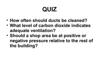 QUIZ 
• How often should ducts be cleaned? 
• What level of carbon dioxide indicates 
adequate ventilation? 
• Should a shop area be at positive or 
negative pressure relative to the rest of 
the building? 
 