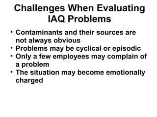 Challenges When Evaluating 
IAQ Problems 
• Contaminants and their sources are 
not always obvious 
• Problems may be cyclical or episodic 
• Only a few employees may complain of 
a problem 
• The situation may become emotionally 
charged 
 