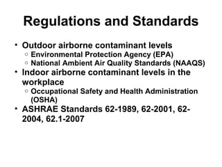 Regulations and Standards 
• Outdoor airborne contaminant levels 
o Environmental Protection Agency (EPA) 
o National Ambient Air Quality Standards (NAAQS) 
• Indoor airborne contaminant levels in the 
workplace 
o Occupational Safety and Health Administration 
(OSHA) 
• ASHRAE Standards 62-1989, 62-2001, 62- 
2004, 62.1-2007 
 