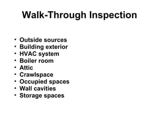 Walk-Through Inspection 
• Outside sources 
• Building exterior 
• HVAC system 
• Boiler room 
• Attic 
• Crawlspace 
• Occupied spaces 
• Wall cavities 
• Storage spaces 
 