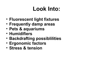 Look Into: 
• Fluorescent light fixtures 
• Frequently damp areas 
• Pets & aquariums 
• Humidifiers 
• Backdrafting possiblilities 
• Ergonomic factors 
• Stress & tension 
 