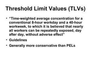 Threshold Limit Values (TLVs) 
• “Time-weighted average concentration for a 
conventional 8-hour workday and a 40-hour 
workweek, to which it is believed that nearly 
all workers can be repeatedly exposed, day 
after day, without adverse effect” 
• Guidelines 
• Generally more conservative than PELs 
 