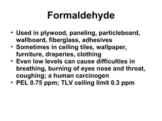 Formaldehyde 
• Used in plywood, paneling, particleboard, 
wallboard, fiberglass, adhesives 
• Sometimes in ceiling tiles, wallpaper, 
furniture, draperies, clothing 
• Even low levels can cause difficulties in 
breathing, burning of eyes nose and throat, 
coughing; a human carcinogen 
• PEL 0.75 ppm; TLV ceiling limit 0.3 ppm 
 