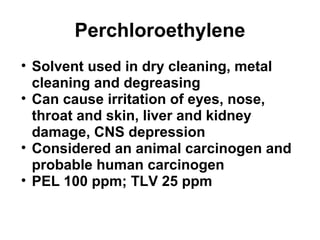 Perchloroethylene 
• Solvent used in dry cleaning, metal 
cleaning and degreasing 
• Can cause irritation of eyes, nose, 
throat and skin, liver and kidney 
damage, CNS depression 
• Considered an animal carcinogen and 
probable human carcinogen 
• PEL 100 ppm; TLV 25 ppm 
 