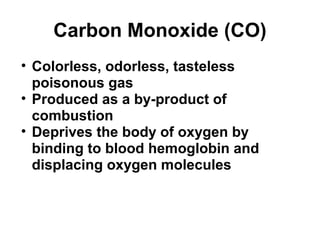 Carbon Monoxide (CO) 
• Colorless, odorless, tasteless 
poisonous gas 
• Produced as a by-product of 
combustion 
• Deprives the body of oxygen by 
binding to blood hemoglobin and 
displacing oxygen molecules 
 