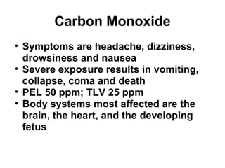 Carbon Monoxide 
• Symptoms are headache, dizziness, 
drowsiness and nausea 
• Severe exposure results in vomiting, 
collapse, coma and death 
• PEL 50 ppm; TLV 25 ppm 
• Body systems most affected are the 
brain, the heart, and the developing 
fetus 
 