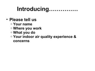 Introducing…………… 
• Please tell us 
o Your name 
o Where you work 
o What you do 
o Your indoor air quality experience & 
concerns 
 
