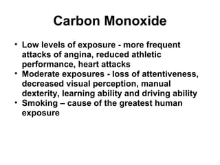 Carbon Monoxide 
• Low levels of exposure - more frequent 
attacks of angina, reduced athletic 
performance, heart attacks 
• Moderate exposures - loss of attentiveness, 
decreased visual perception, manual 
dexterity, learning ability and driving ability 
• Smoking – cause of the greatest human 
exposure 
 