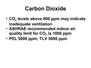 Carbon Dioxide 
• CO2 levels above 800 ppm may indicate 
inadequate ventilation 
• ASHRAE recommended indoor air 
quality limit for CO2 is 1000 ppm 
• PEL 5000 ppm; TLV 5000 ppm 
 