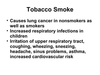 Tobacco Smoke 
• Causes lung cancer in nonsmokers as 
well as smokers 
• Increased respiratory infections in 
children 
• Irritation of upper respiratory tract, 
coughing, wheezing, sneezing, 
headache, sinus problems, asthma, 
increased cardiovascular risk 
 