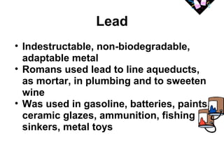 Lead 
• Indestructable, non-biodegradable, 
adaptable metal 
• Romans used lead to line aqueducts, 
as mortar, in plumbing and to sweeten 
wine 
• Was used in gasoline, batteries, paints, 
ceramic glazes, ammunition, fishing 
sinkers, metal toys 
 