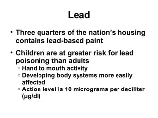 Lead 
• Three quarters of the nation’s housing 
contains lead-based paint 
• Children are at greater risk for lead 
poisoning than adults 
o Hand to mouth activity 
o Developing body systems more easily 
affected 
o Action level is 10 micrograms per deciliter 
(μg/dl) 
 