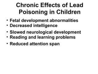 Chronic Effects of Lead 
Poisoning in Children 
• Fetal development abnormalities 
• Decreased intelligence 
• Slowed neurological development 
• Reading and learning problems 
• Reduced attention span 
 