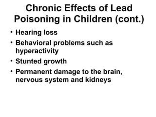 Chronic Effects of Lead 
Poisoning in Children (cont.) 
• Hearing loss 
• Behavioral problems such as 
hyperactivity 
• Stunted growth 
• Permanent damage to the brain, 
nervous system and kidneys 
 