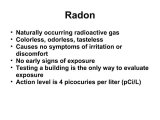 Radon 
• Naturally occurring radioactive gas 
• Colorless, odorless, tasteless 
• Causes no symptoms of irritation or 
discomfort 
• No early signs of exposure 
• Testing a building is the only way to evaluate 
exposure 
• Action level is 4 picocuries per liter (pCi/L) 
 