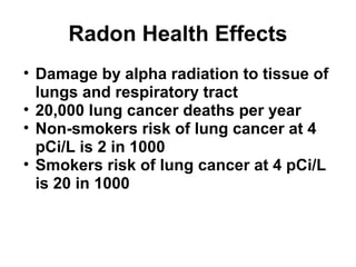 Radon Health Effects 
• Damage by alpha radiation to tissue of 
lungs and respiratory tract 
• 20,000 lung cancer deaths per year 
• Non-smokers risk of lung cancer at 4 
pCi/L is 2 in 1000 
• Smokers risk of lung cancer at 4 pCi/L 
is 20 in 1000 
 