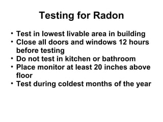 Testing for Radon 
• Test in lowest livable area in building 
• Close all doors and windows 12 hours 
before testing 
• Do not test in kitchen or bathroom 
• Place monitor at least 20 inches above 
floor 
• Test during coldest months of the year 
 