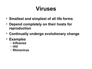 Viruses 
• Smallest and simplest of all life forms 
• Depend completely on their hosts for 
reproduction 
• Continually undergo evolutionary change 
• Examples 
o Influenza 
o HIV 
o Rhinovirus 
 